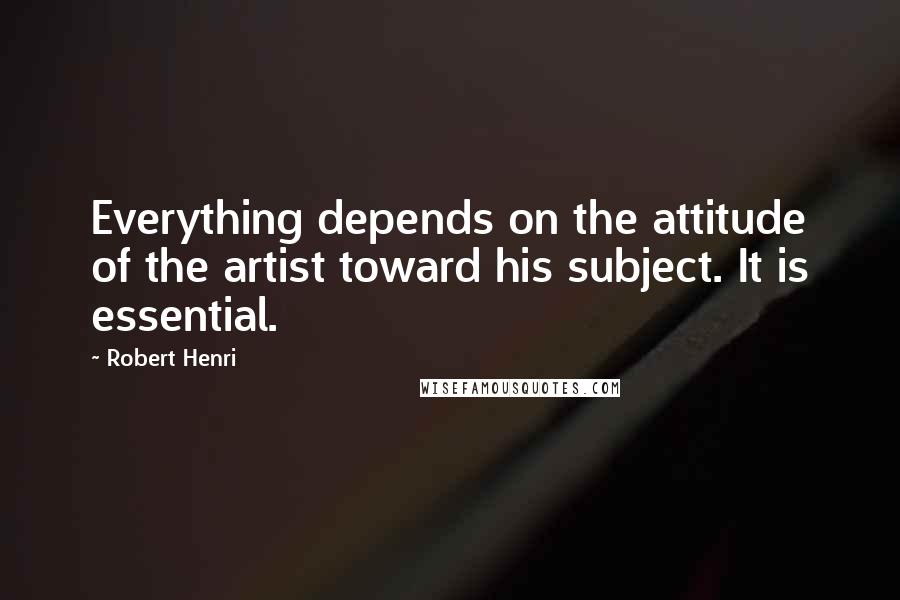 Robert Henri Quotes: Everything depends on the attitude of the artist toward his subject. It is essential.