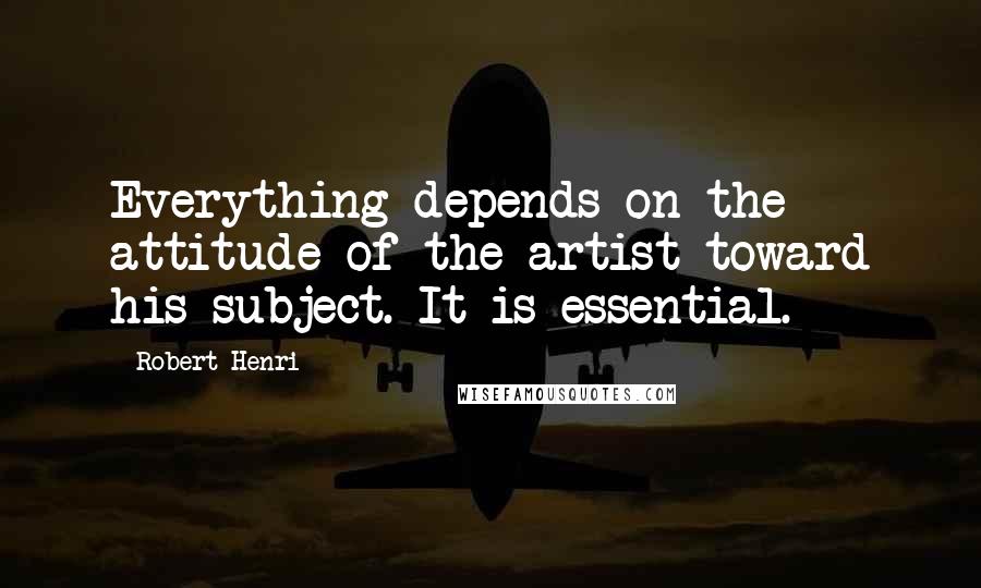 Robert Henri Quotes: Everything depends on the attitude of the artist toward his subject. It is essential.