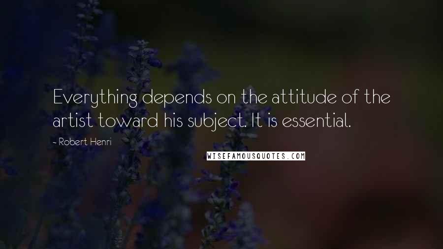 Robert Henri Quotes: Everything depends on the attitude of the artist toward his subject. It is essential.