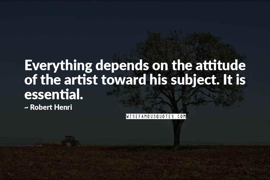 Robert Henri Quotes: Everything depends on the attitude of the artist toward his subject. It is essential.