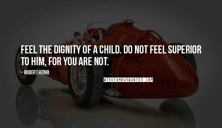 Robert Henri Quotes: Feel the dignity of a child. Do not feel superior to him, for you are not.