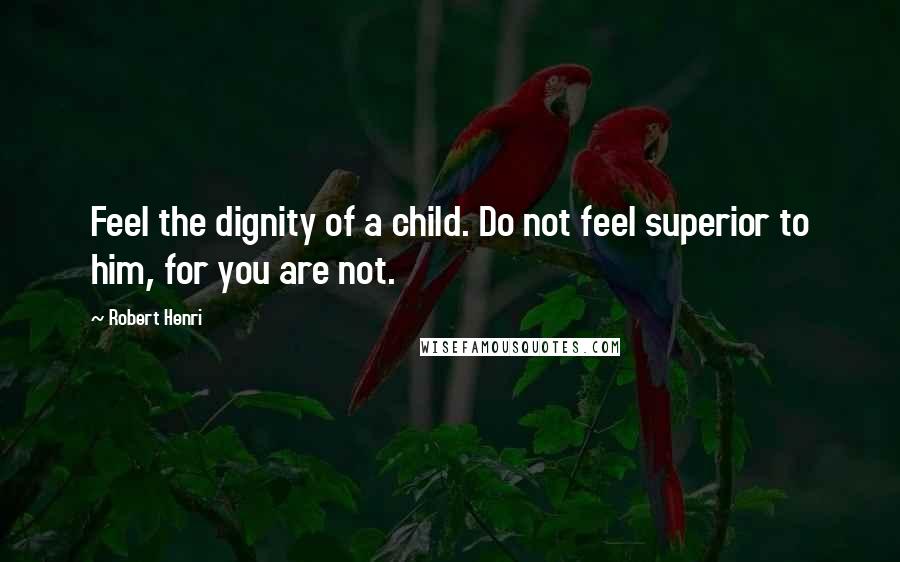 Robert Henri Quotes: Feel the dignity of a child. Do not feel superior to him, for you are not.