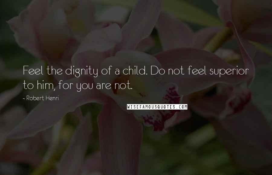 Robert Henri Quotes: Feel the dignity of a child. Do not feel superior to him, for you are not.