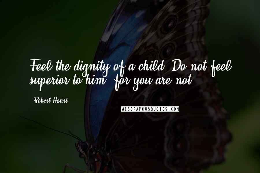 Robert Henri Quotes: Feel the dignity of a child. Do not feel superior to him, for you are not.