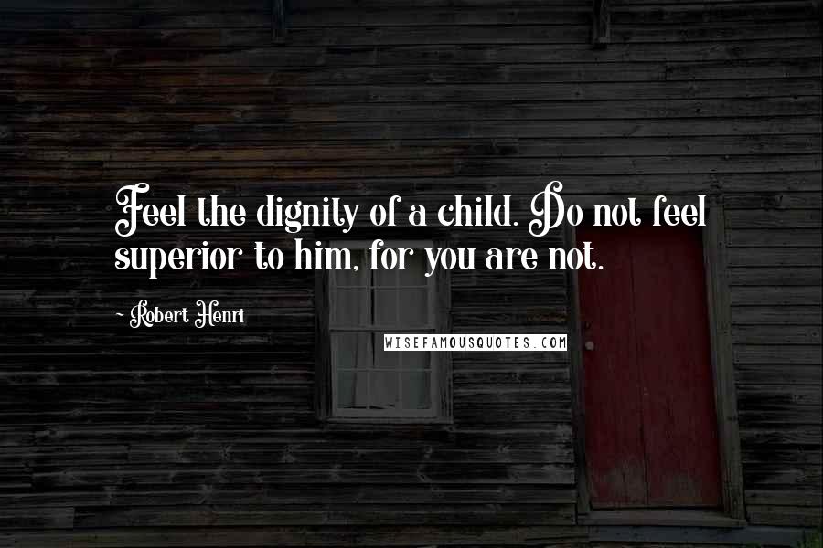 Robert Henri Quotes: Feel the dignity of a child. Do not feel superior to him, for you are not.