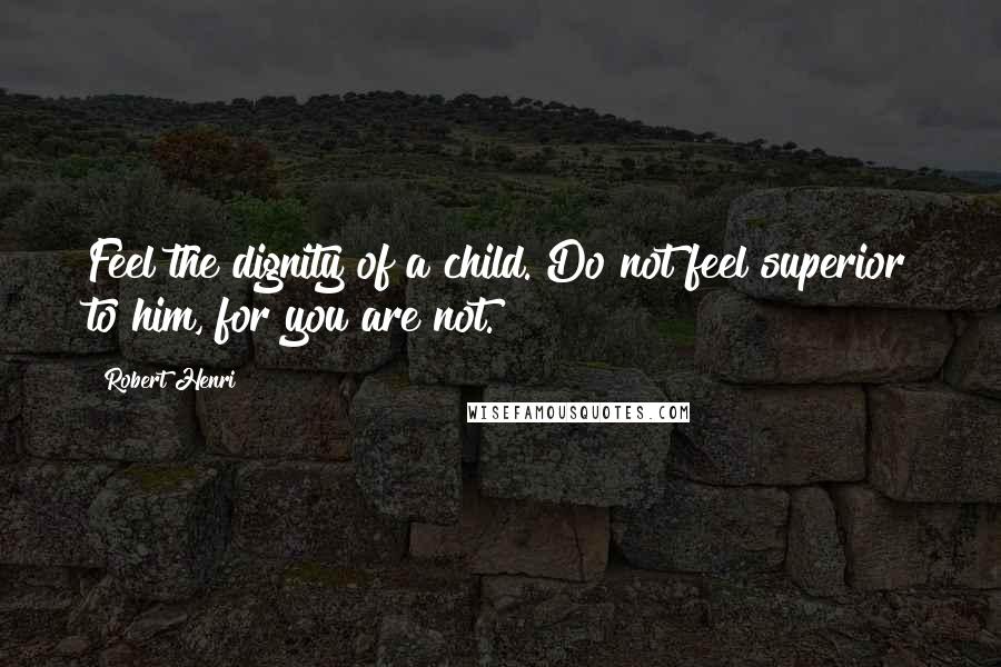 Robert Henri Quotes: Feel the dignity of a child. Do not feel superior to him, for you are not.