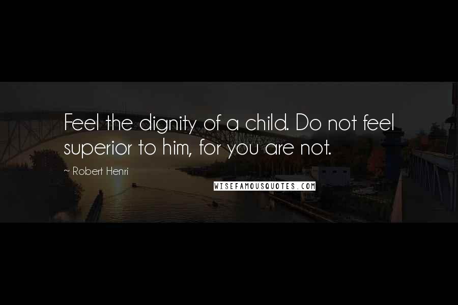 Robert Henri Quotes: Feel the dignity of a child. Do not feel superior to him, for you are not.