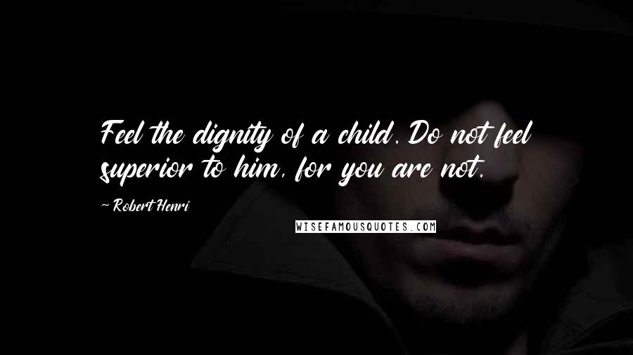 Robert Henri Quotes: Feel the dignity of a child. Do not feel superior to him, for you are not.