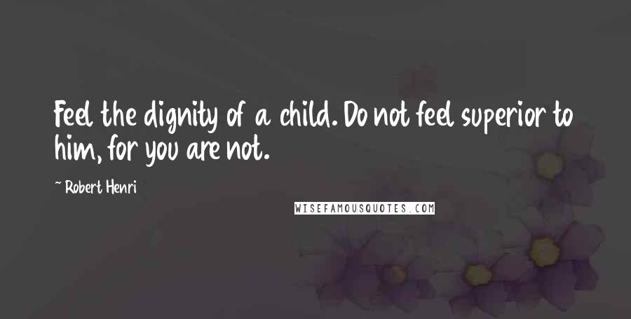 Robert Henri Quotes: Feel the dignity of a child. Do not feel superior to him, for you are not.