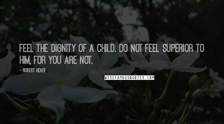 Robert Henri Quotes: Feel the dignity of a child. Do not feel superior to him, for you are not.
