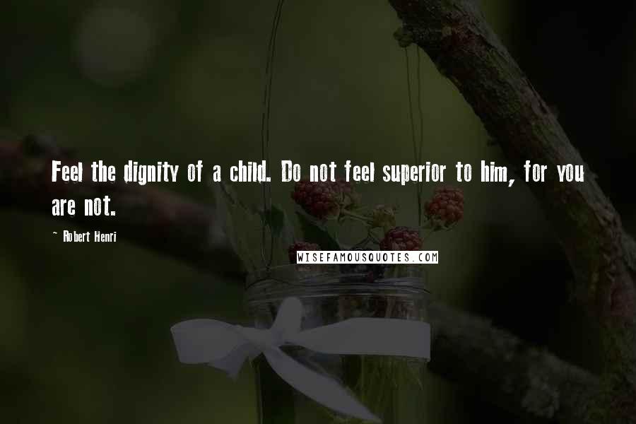 Robert Henri Quotes: Feel the dignity of a child. Do not feel superior to him, for you are not.