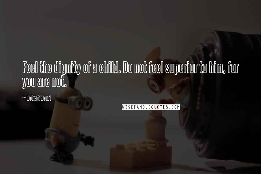Robert Henri Quotes: Feel the dignity of a child. Do not feel superior to him, for you are not.