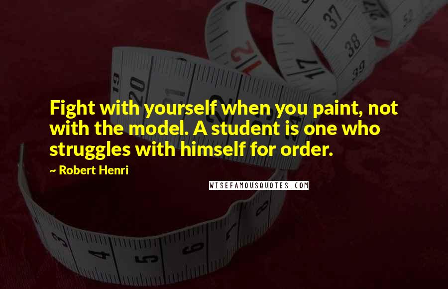 Robert Henri Quotes: Fight with yourself when you paint, not with the model. A student is one who struggles with himself for order.