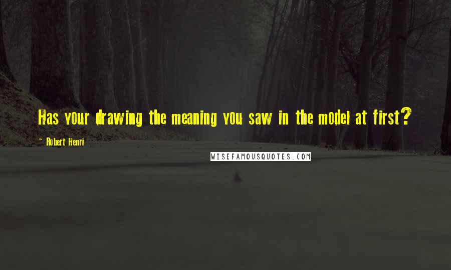 Robert Henri Quotes: Has your drawing the meaning you saw in the model at first?