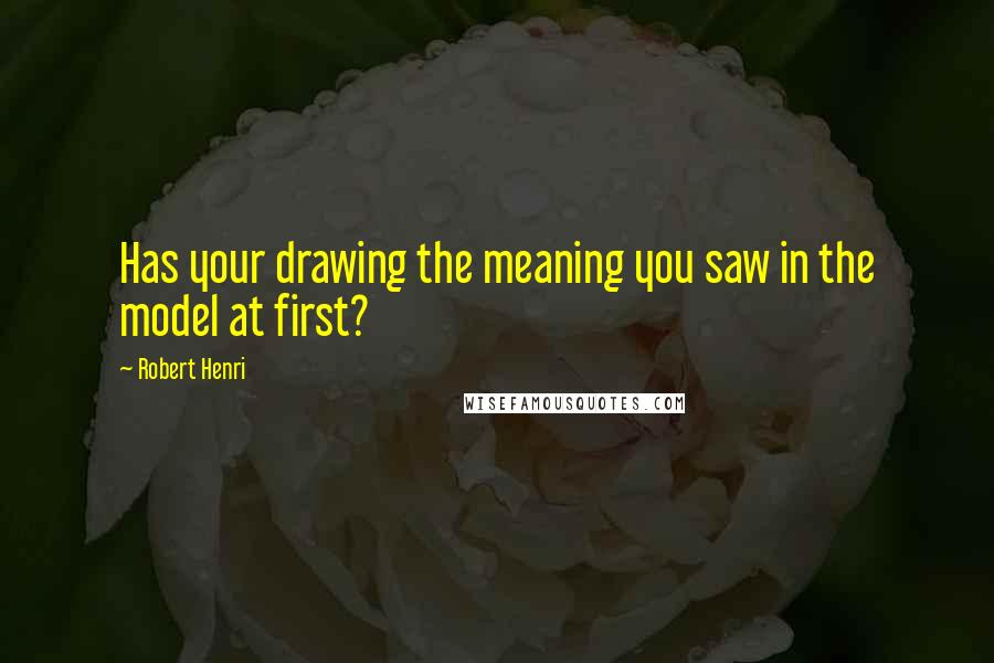 Robert Henri Quotes: Has your drawing the meaning you saw in the model at first?