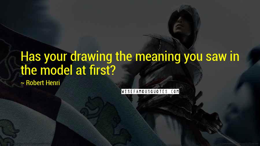 Robert Henri Quotes: Has your drawing the meaning you saw in the model at first?