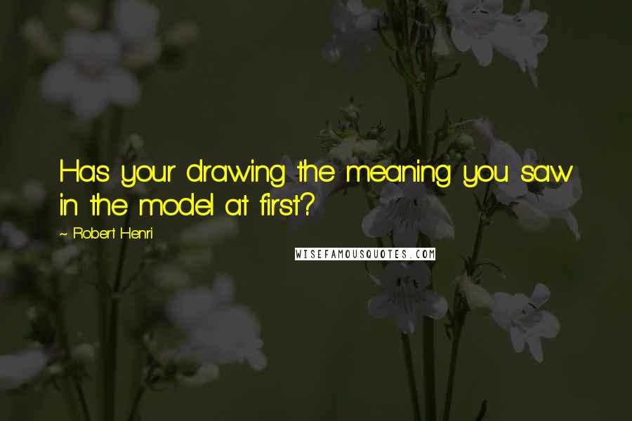 Robert Henri Quotes: Has your drawing the meaning you saw in the model at first?