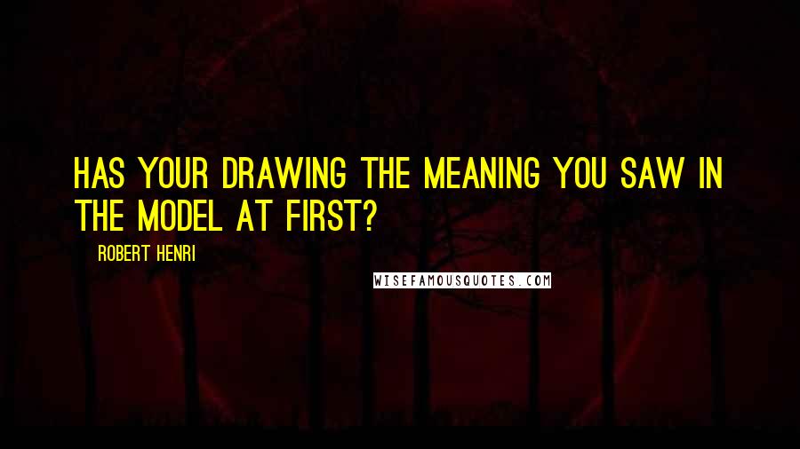 Robert Henri Quotes: Has your drawing the meaning you saw in the model at first?
