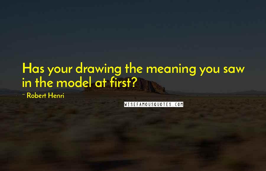 Robert Henri Quotes: Has your drawing the meaning you saw in the model at first?