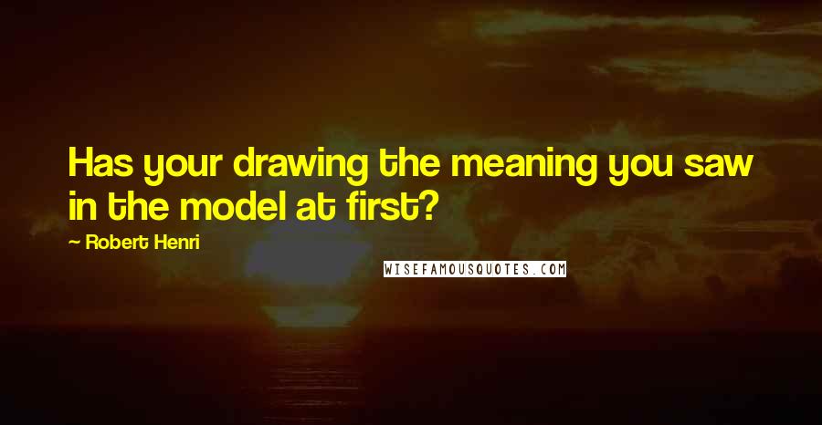 Robert Henri Quotes: Has your drawing the meaning you saw in the model at first?