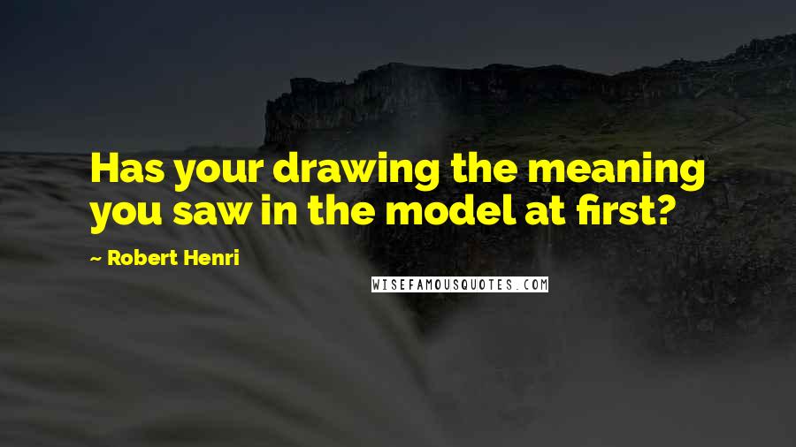 Robert Henri Quotes: Has your drawing the meaning you saw in the model at first?