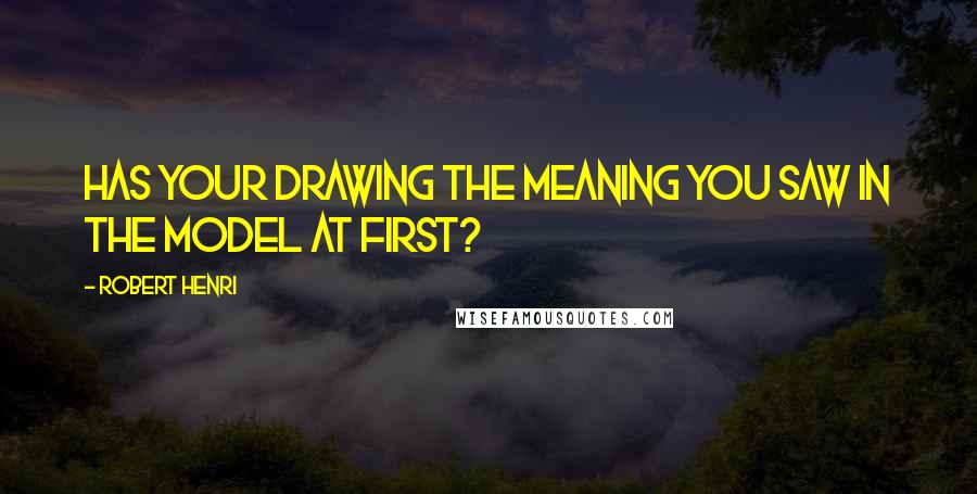 Robert Henri Quotes: Has your drawing the meaning you saw in the model at first?