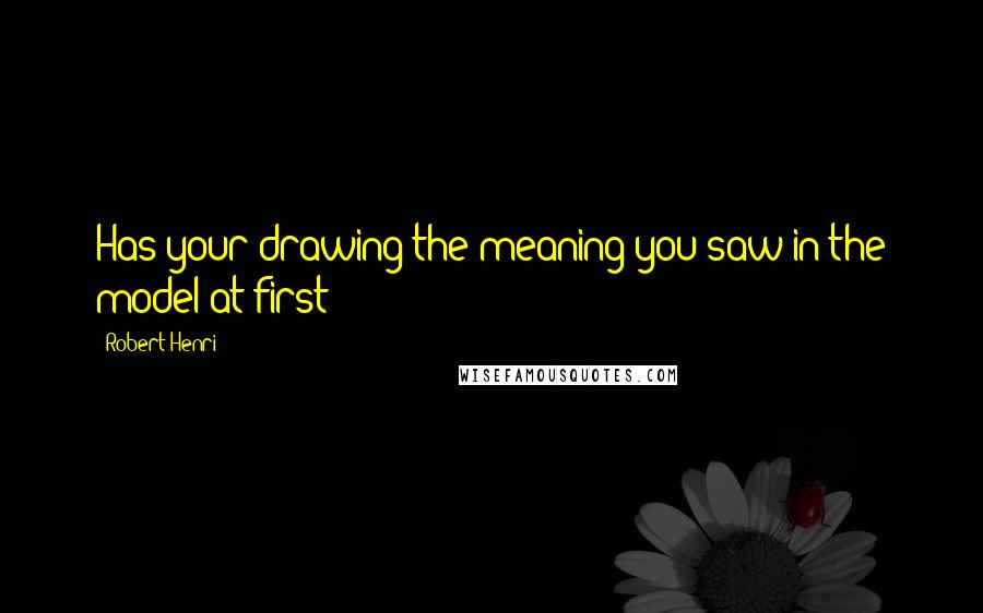 Robert Henri Quotes: Has your drawing the meaning you saw in the model at first?