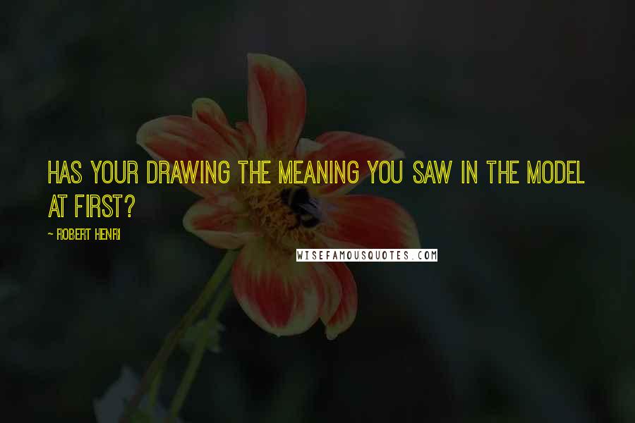 Robert Henri Quotes: Has your drawing the meaning you saw in the model at first?