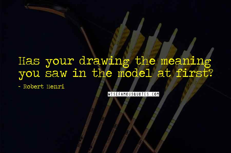 Robert Henri Quotes: Has your drawing the meaning you saw in the model at first?