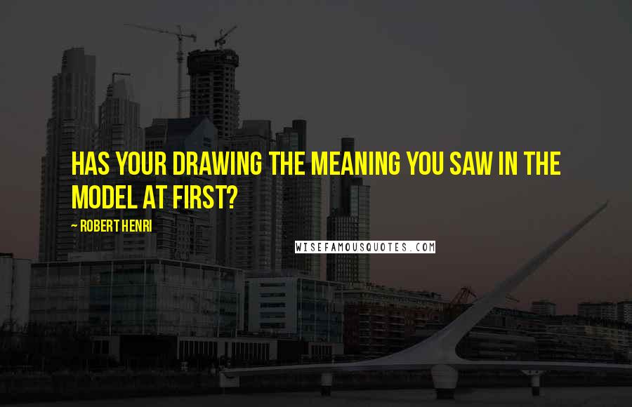 Robert Henri Quotes: Has your drawing the meaning you saw in the model at first?