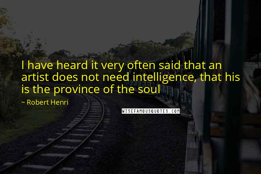 Robert Henri Quotes: I have heard it very often said that an artist does not need intelligence, that his is the province of the soul