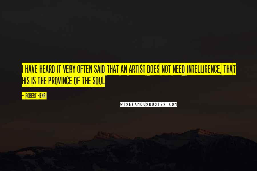Robert Henri Quotes: I have heard it very often said that an artist does not need intelligence, that his is the province of the soul