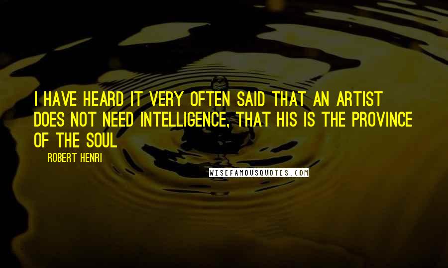 Robert Henri Quotes: I have heard it very often said that an artist does not need intelligence, that his is the province of the soul