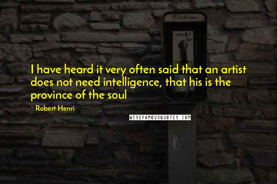 Robert Henri Quotes: I have heard it very often said that an artist does not need intelligence, that his is the province of the soul