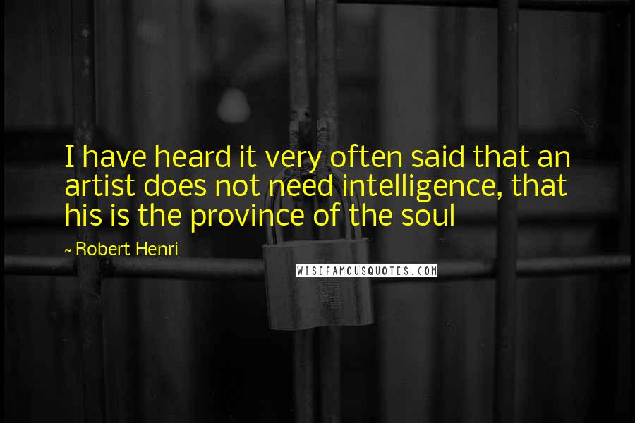 Robert Henri Quotes: I have heard it very often said that an artist does not need intelligence, that his is the province of the soul