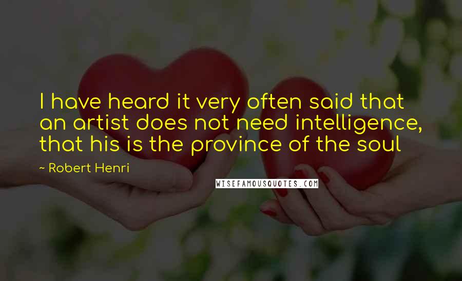 Robert Henri Quotes: I have heard it very often said that an artist does not need intelligence, that his is the province of the soul