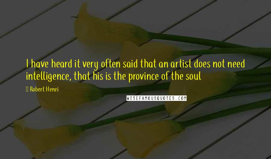 Robert Henri Quotes: I have heard it very often said that an artist does not need intelligence, that his is the province of the soul