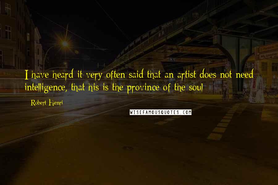 Robert Henri Quotes: I have heard it very often said that an artist does not need intelligence, that his is the province of the soul