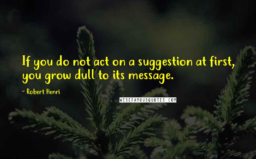 Robert Henri Quotes: If you do not act on a suggestion at first, you grow dull to its message.