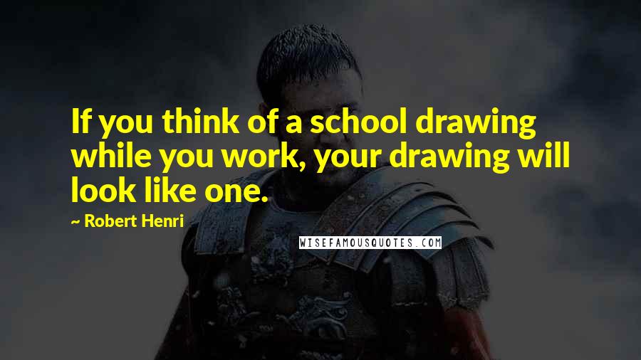 Robert Henri Quotes: If you think of a school drawing while you work, your drawing will look like one.