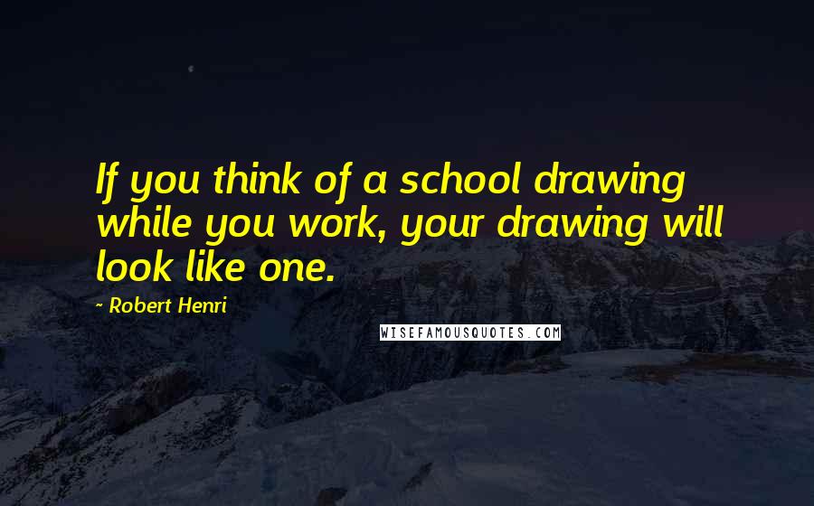 Robert Henri Quotes: If you think of a school drawing while you work, your drawing will look like one.