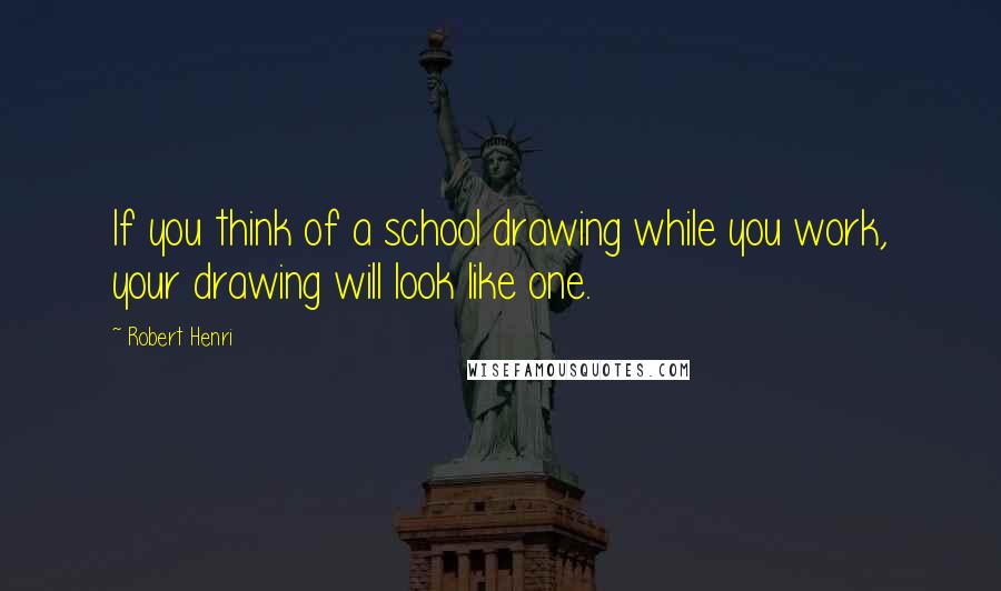 Robert Henri Quotes: If you think of a school drawing while you work, your drawing will look like one.