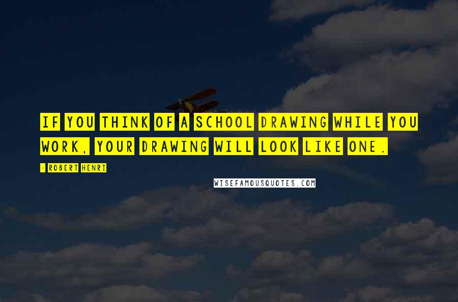 Robert Henri Quotes: If you think of a school drawing while you work, your drawing will look like one.