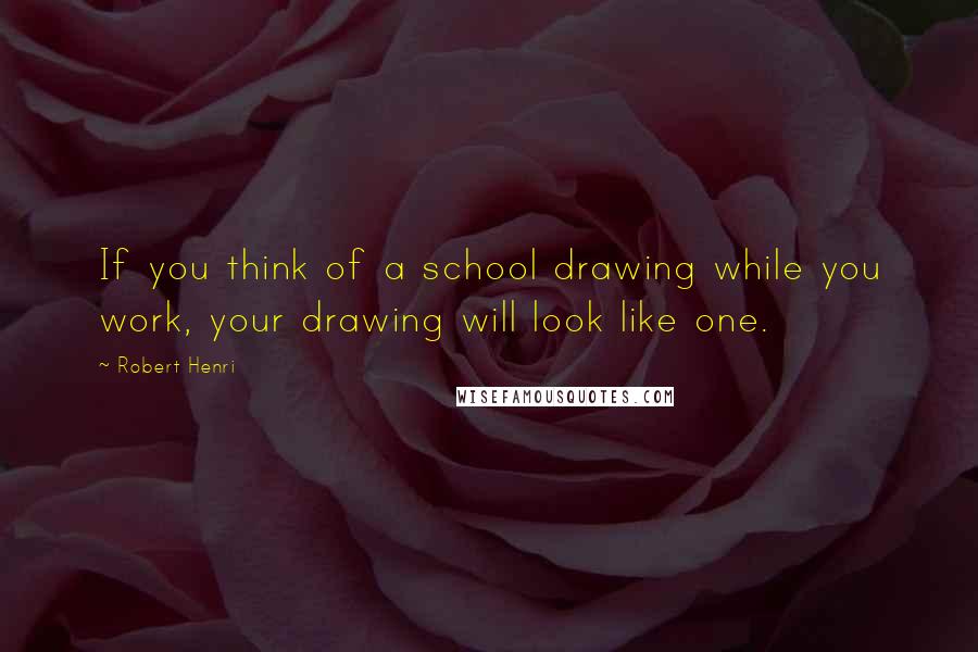 Robert Henri Quotes: If you think of a school drawing while you work, your drawing will look like one.