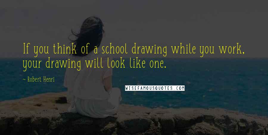 Robert Henri Quotes: If you think of a school drawing while you work, your drawing will look like one.