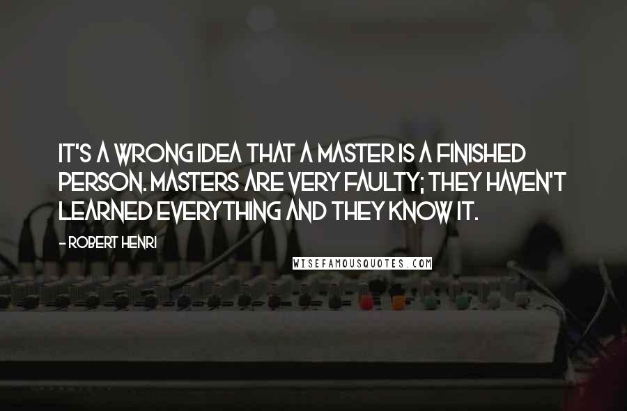 Robert Henri Quotes: It's a wrong idea that a master is a finished person. Masters are very faulty; they haven't learned everything and they know it.