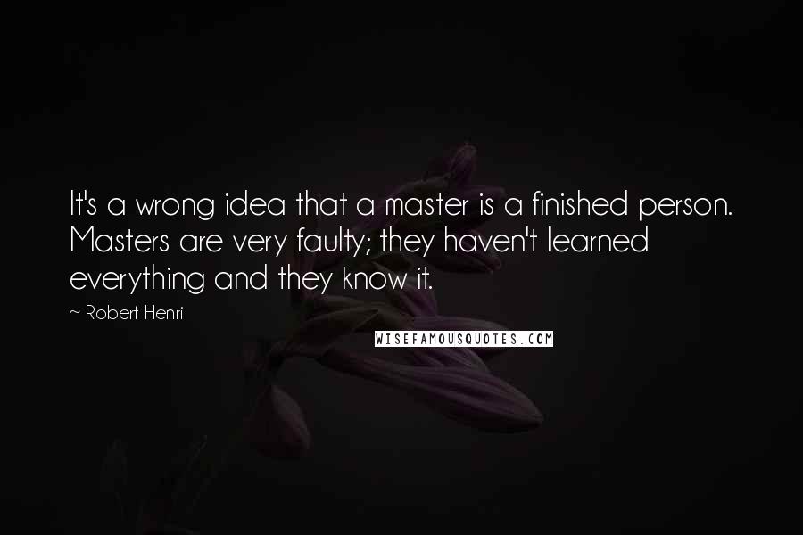 Robert Henri Quotes: It's a wrong idea that a master is a finished person. Masters are very faulty; they haven't learned everything and they know it.