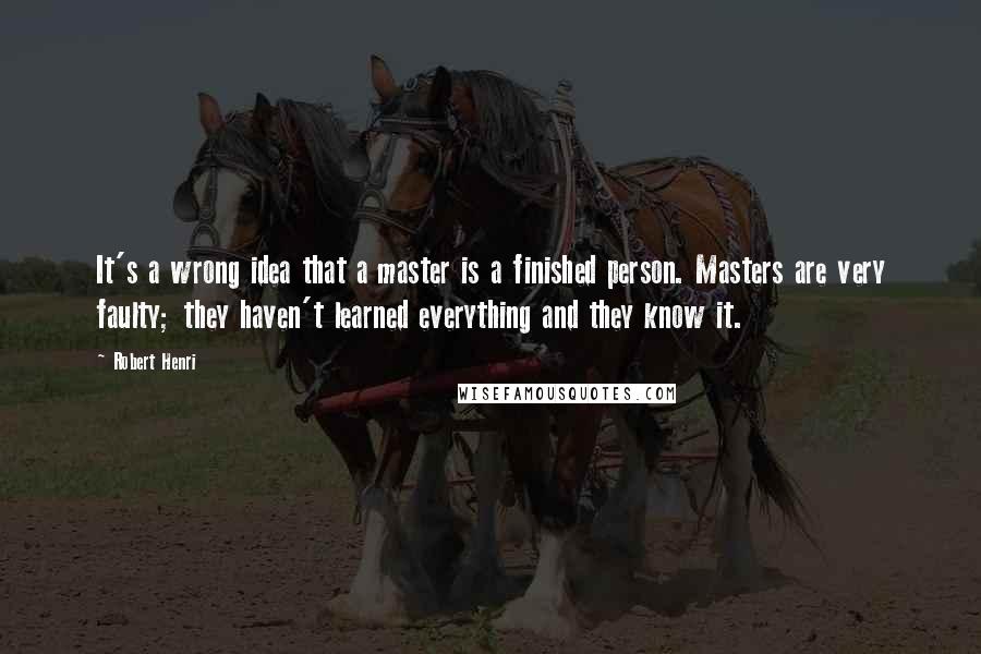 Robert Henri Quotes: It's a wrong idea that a master is a finished person. Masters are very faulty; they haven't learned everything and they know it.