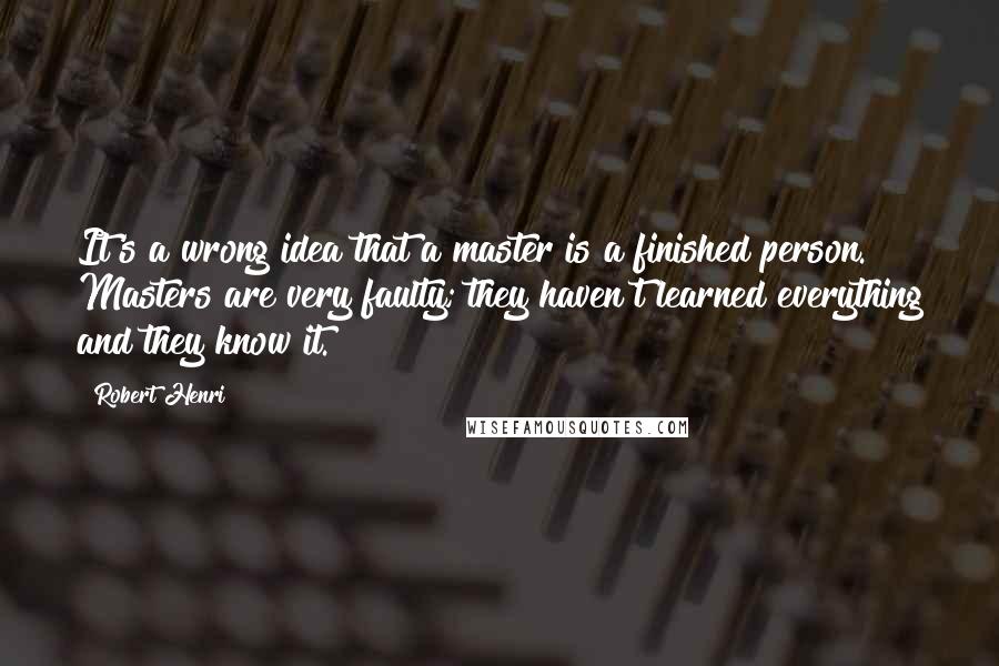 Robert Henri Quotes: It's a wrong idea that a master is a finished person. Masters are very faulty; they haven't learned everything and they know it.