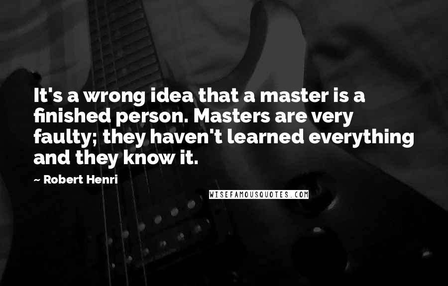 Robert Henri Quotes: It's a wrong idea that a master is a finished person. Masters are very faulty; they haven't learned everything and they know it.